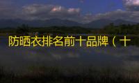 防晒衣排名前十品牌（十大公认最好的防晒衣）